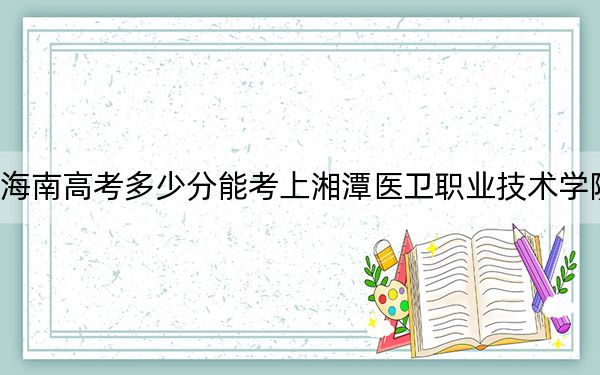 海南高考多少分能考上湘潭医卫职业技术学院？2024年最低分数线468分