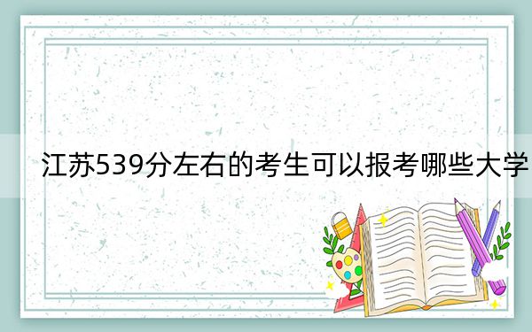 江苏539分左右的考生可以报考哪些大学？（附带2022-2024年539录取名单）