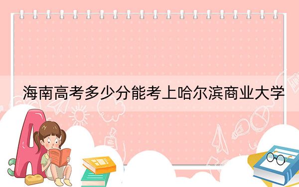 海南高考多少分能考上哈尔滨商业大学？附2022-2024年最低录取分数线