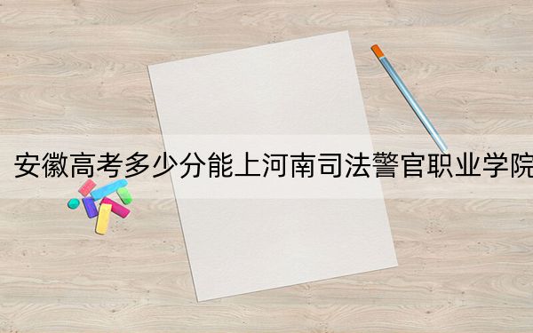 安徽高考多少分能上河南司法警官职业学院？2024年历史类374分 物理类412分