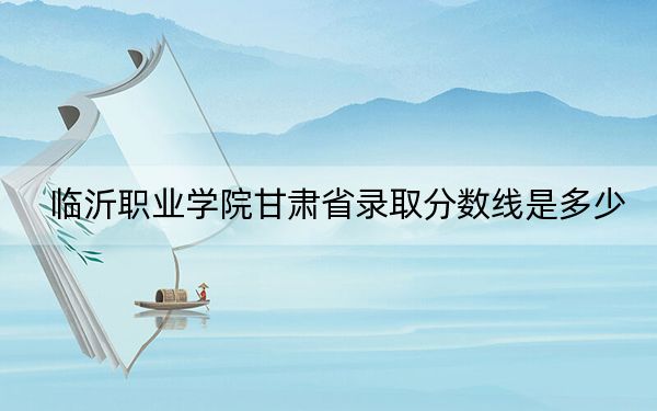 临沂职业学院甘肃省录取分数线是多少?2025年甘肃考生参考