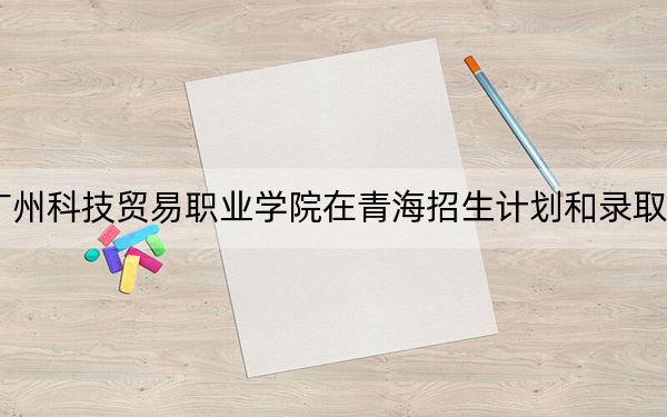 2024年广州科技贸易职业学院在青海招生计划和录取分数线是多少？青海考生2025年参考
