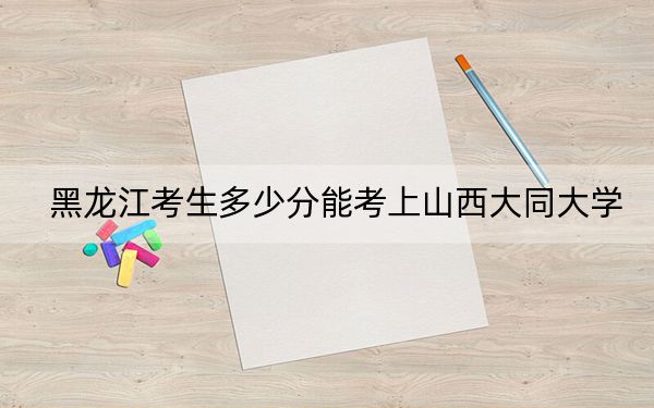 黑龙江考生多少分能考上山西大同大学？附带近三年最低录取分数线
