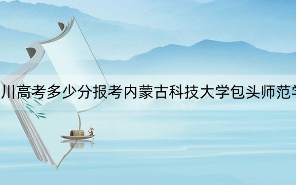 四川高考多少分报考内蒙古科技大学包头师范学院？2024年文科最低504分 理科最低499分