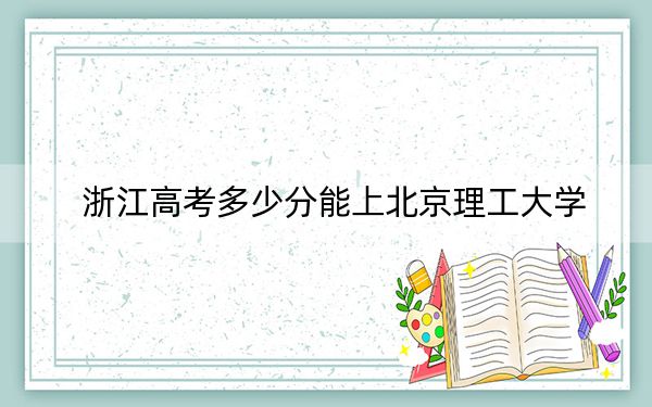 浙江高考多少分能上北京理工大学？2024年综合最低分668分