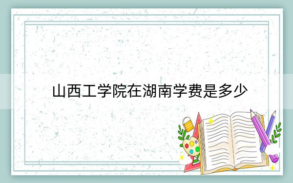 山西工学院在湖南学费是多少？招生计划？录取分数线是多少？