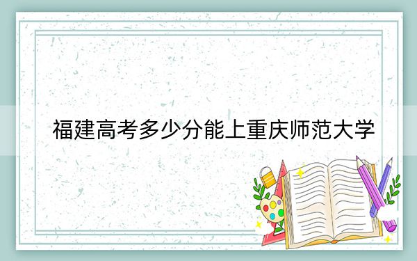 福建高考多少分能上重庆师范大学？附近三年最低院校投档线