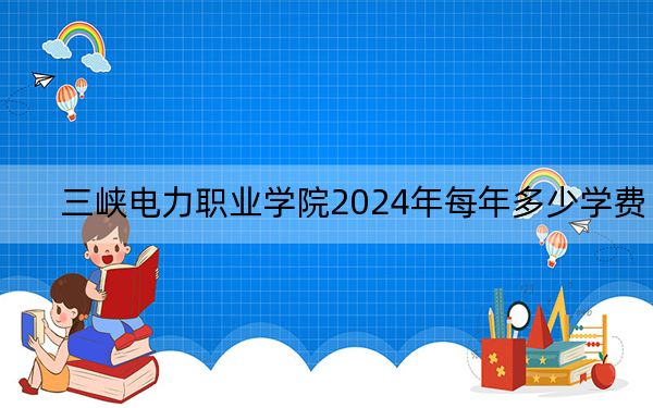 三峡电力职业学院2024年每年多少学费？每年6500元（供湖北考生参考）