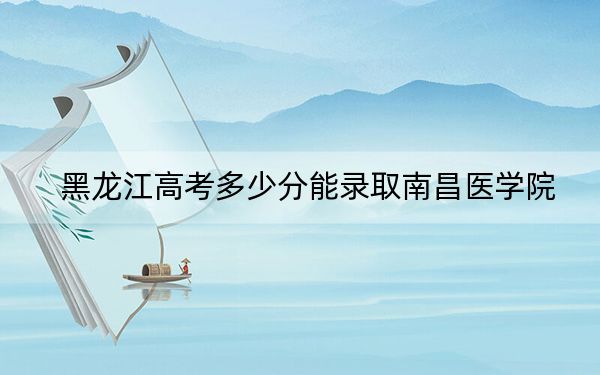 黑龙江高考多少分能录取南昌医学院？2024年历史类投档线430分 物理类466分