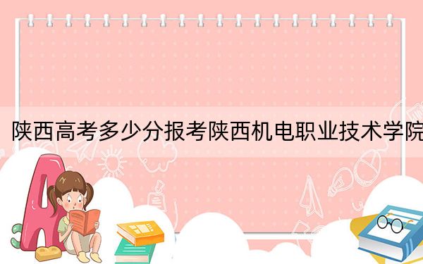 陕西高考多少分报考陕西机电职业技术学院？附2022-2024年最低录取分数线