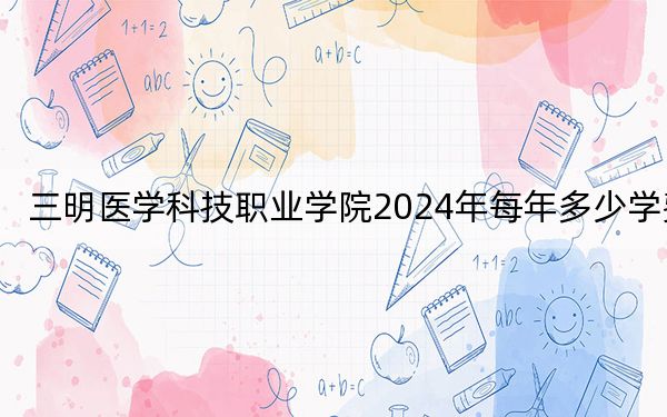 三明医学科技职业学院2024年每年多少学费?每年6000元-6600元(供福建考生参考)