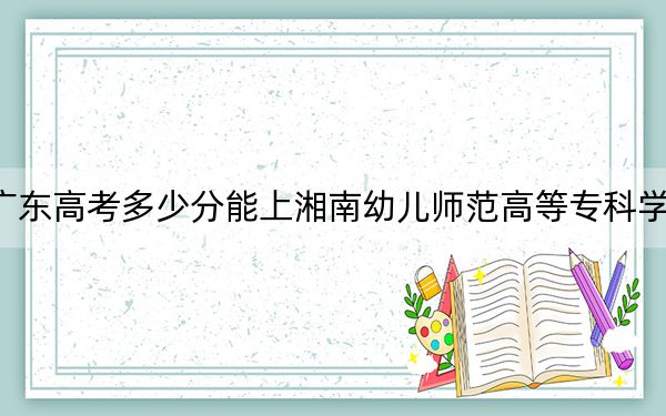 广东高考多少分能上湘南幼儿师范高等专科学校？附2022-2024年最低录取分数线