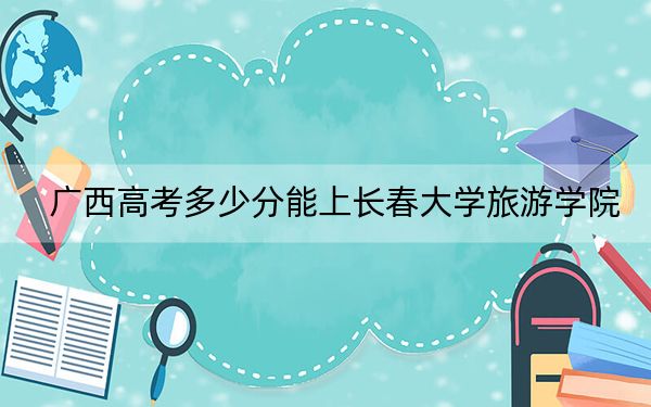 广西高考多少分能上长春大学旅游学院？附2022-2024年院校最低投档线