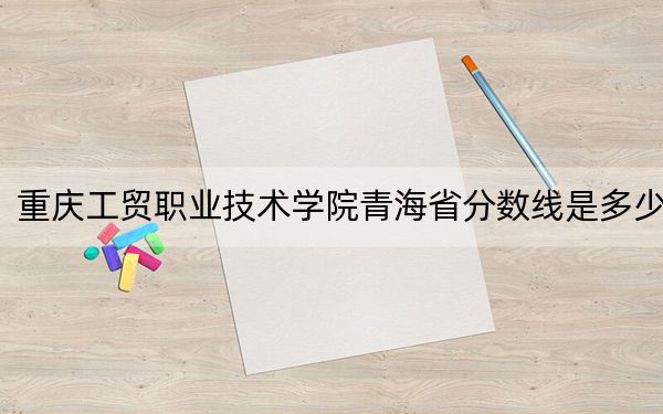 重庆工贸职业技术学院青海省分数线是多少？招生计划和学费是多少？