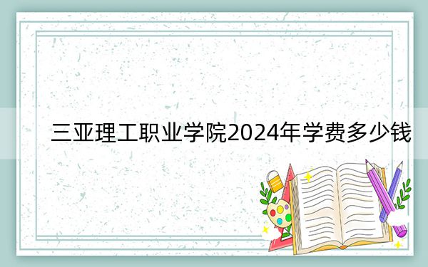 三亚理工职业学院2024年学费多少钱？每年12000元到18800元（各专业收费标准）