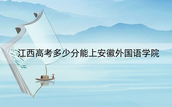 江西高考多少分能上安徽外国语学院？2024年历史类最低481分 物理类最低456分
