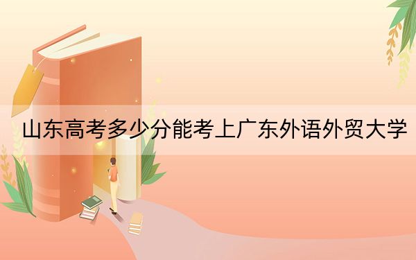 山东高考多少分能考上广东外语外贸大学？2024年综合投档线557分