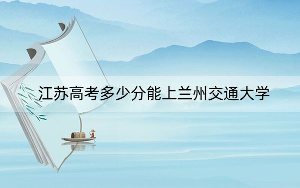 江苏高考多少分能上兰州交通大学？附2022-2024年最低录取分数线