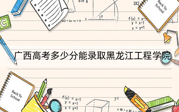 广西高考多少分能录取黑龙江工程学院？附2022-2024年最低录取分数线