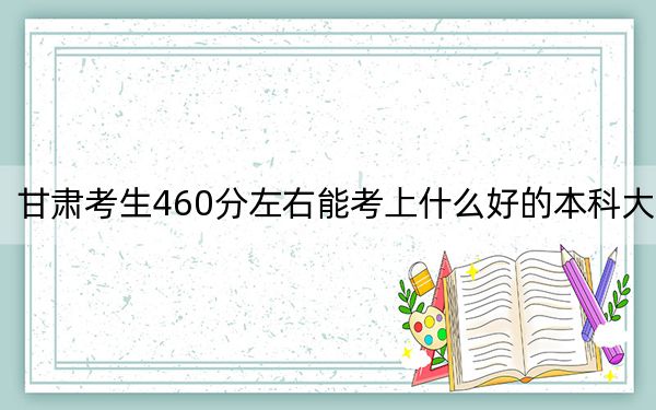 甘肃考生460分左右能考上什么好的本科大学？ 2024年有70所录取最低分460的大学