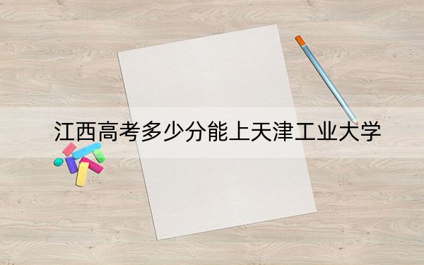 江西高考多少分能上天津工业大学？附带近三年最低录取分数线