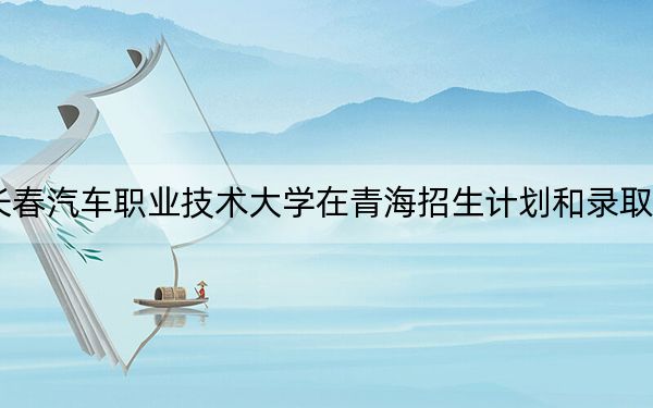 2024年长春汽车职业技术大学在青海招生计划和录取分数线是多少?青海考生2025年参考