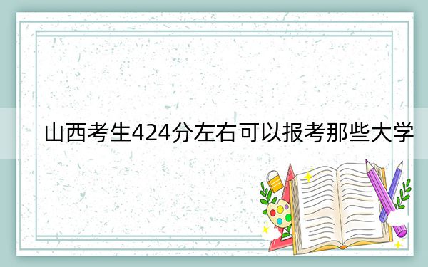 山西考生424分左右可以报考那些大学？（附带2022-2024年424录取大学名单）