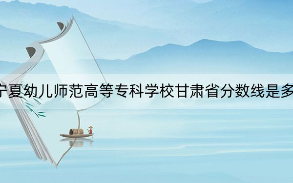 宁夏幼儿师范高等专科学校甘肃省分数线是多少?2025年甘肃考生参考
