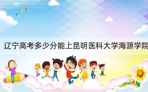 辽宁高考多少分能上昆明医科大学海源学院？附2022-2024年最低录取分数线