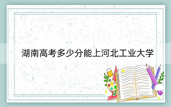 湖南高考多少分能上河北工业大学？2024年历史类最低578分 物理类录取分539分