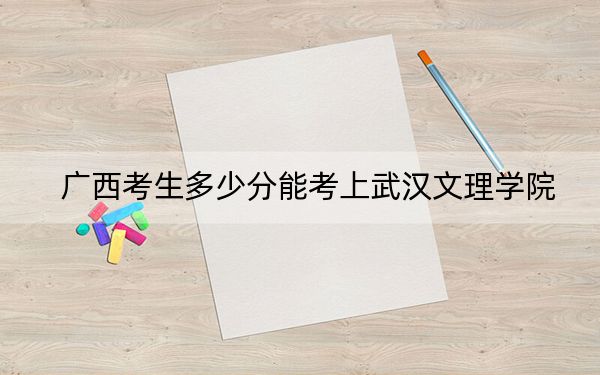 广西考生多少分能考上武汉文理学院？附2022-2024年最低录取分数线