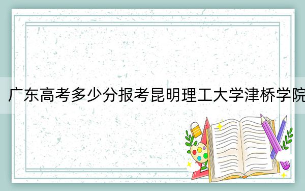 广东高考多少分报考昆明理工大学津桥学院？2024年历史类录取分470分 物理类录取分476分