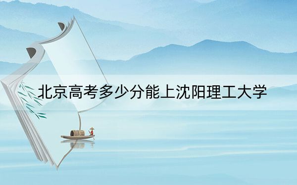北京高考多少分能上沈阳理工大学？附2022-2024年最低录取分数线