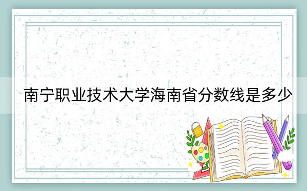 南宁职业技术大学海南省分数线是多少?2025年海南考生参考