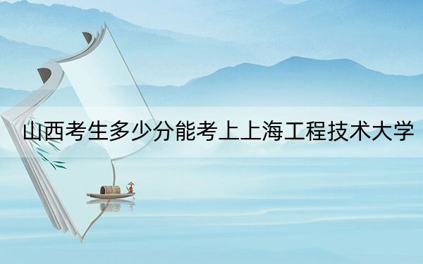 山西考生多少分能考上上海工程技术大学？附2022-2024年最低录取分数线