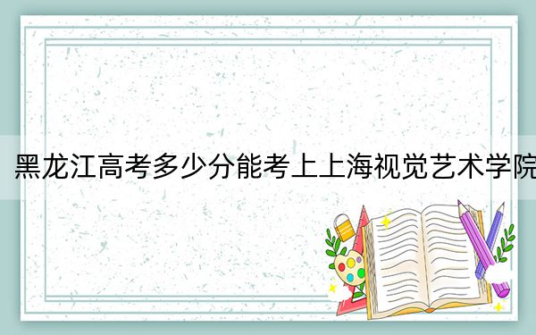 黑龙江高考多少分能考上上海视觉艺术学院？附2022-2024年最低录取分数线