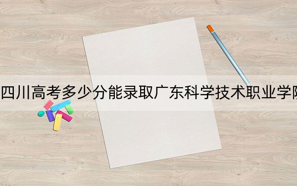 四川高考多少分能录取广东科学技术职业学院？2024年文科448分 理科投档线459分