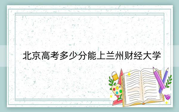 北京高考多少分能上兰州财经大学？2024年综合录取分488分