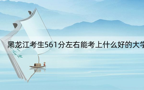 黑龙江考生561分左右能考上什么好的大学?(供2025届高三考生参考)