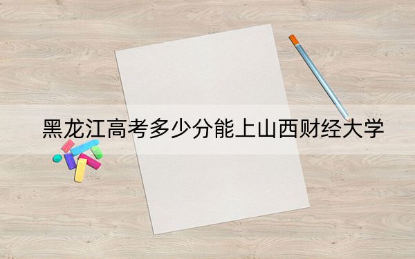 黑龙江高考多少分能上山西财经大学？附带近三年最低录取分数线