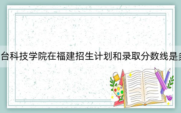 烟台科技学院在福建招生计划和录取分数线是多少？2025福建考生参考