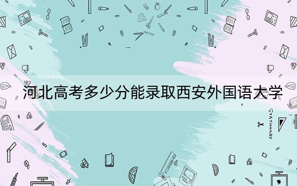 河北高考多少分能录取西安外国语大学？附2022-2024年院校最低投档线