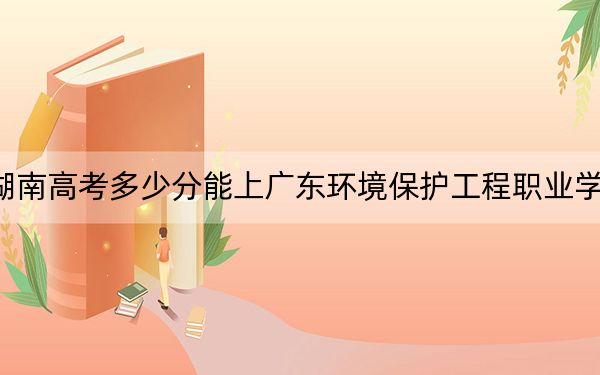 湖南高考多少分能上广东环境保护工程职业学院？附2022-2024年最低录取分数线