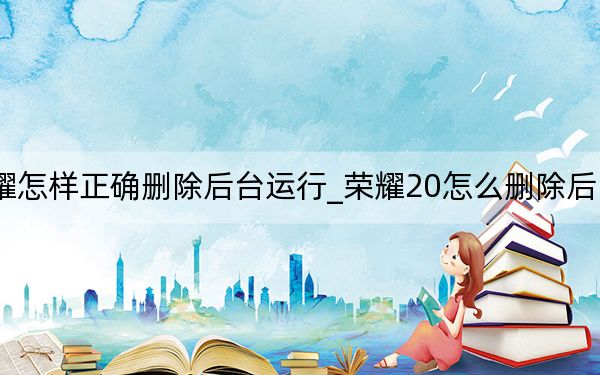 荣耀怎样正确删除后台运行_荣耀20怎么删除后台程序