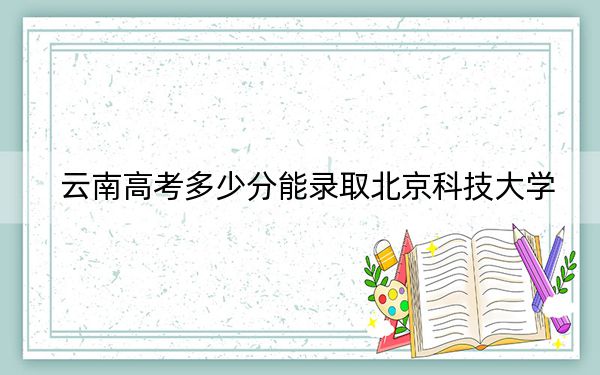 云南高考多少分能录取北京科技大学？2024年文科619分 理科投档线614分