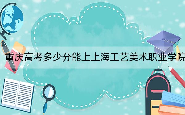 重庆高考多少分能上上海工艺美术职业学院？2024年历史类405分 物理类投档线427分
