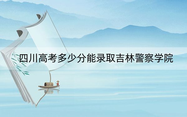 四川高考多少分能录取吉林警察学院？附2022-2024年最低录取分数线