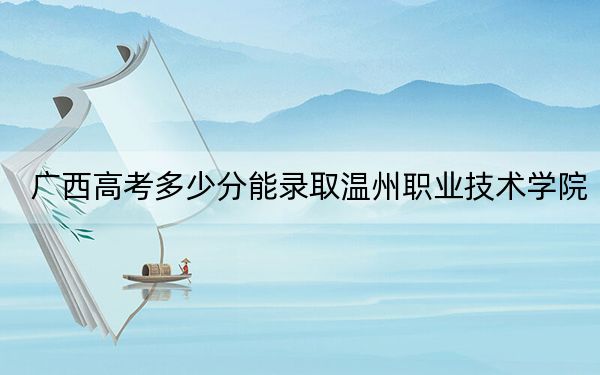 广西高考多少分能录取温州职业技术学院？2024年历史类录取分389分 物理类376分