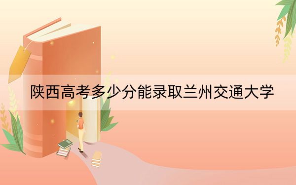 陕西高考多少分能录取兰州交通大学？附2022-2024年最低录取分数线