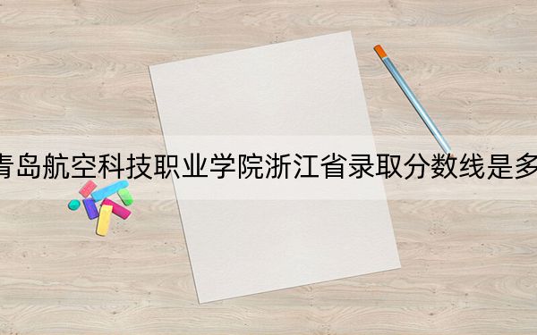 青岛航空科技职业学院浙江省录取分数线是多少?学费又是多少?